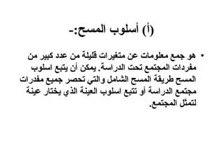 ( أ )  أسلوب المسح :- هو جمع معلومات عن متغيرات قليلة من عدد كبير من مفردات المجتمع تحت الدراسة .  يمكن أن يتبع اسلوب المسح طريقة المسح الشامل والتي تحصر جميع مفدرات مجتمع الدراسة أو تتبع اسلوب العينة الذي يختار عينة لتمثل المجتمع . 