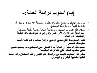 ( ب )  أسلوب دراسة الحالة :- يقوم هذا الاسلوب بجمع معلومات كثيرة ومفصلة عن مفردة واحدة أو مفردات قليلة من مفردات المجتمع . يمكن هذا الاسلوب الباحث من متابعة الحالة متابعة دقيقة وشاملة ومتواصلة عبر الزمن الأمر الذي يؤدي إلي تراكم المعلومات الدقيقة والمفصلة عن الحالة .  تشمل المعلومات التي تجمع الوضع الراهن للظاهرة كما تشمل أيضاً معلومات الماضي . يعيب هذه الوسيلة أن الحالة قد لا تنطبق على المجتمع ولذا يصعب تعميم نتائج اسلوب الحالة على الظاهرات المشابهه .  يعتبر هذا الأسلوب ناجحاً في دراسات علم النفس وعلم الاجتماع والدراسات الطبية بشقيها البشري والبيطري . 