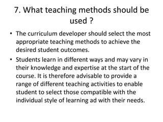 7. What teaching methods should be
used ?
• The curriculum developer should select the most
appropriate teaching methods to achieve the
desired student outcomes.
• Students learn in different ways and may vary in
their knowledge and expertise at the start of the
course. It is therefore advisable to provide a
range of different teaching activities to enable
student to select those compatible with the
individual style of learning ad with their needs.
 