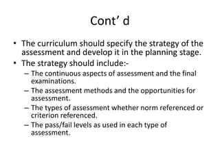 Cont’ d
• The curriculum should specify the strategy of the
assessment and develop it in the planning stage.
• The strategy should include:-
– The continuous aspects of assessment and the final
examinations.
– The assessment methods and the opportunities for
assessment.
– The types of assessment whether norm referenced or
criterion referenced.
– The pass/fail levels as used in each type of
assessment.
 