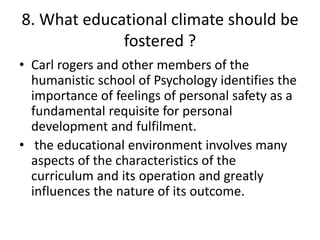 8. What educational climate should be
fostered ?
• Carl rogers and other members of the
humanistic school of Psychology identifies the
importance of feelings of personal safety as a
fundamental requisite for personal
development and fulfilment.
• the educational environment involves many
aspects of the characteristics of the
curriculum and its operation and greatly
influences the nature of its outcome.
 