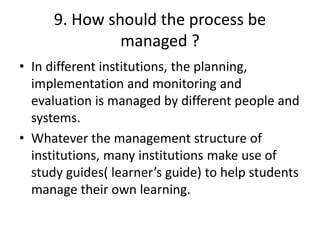 9. How should the process be
managed ?
• In different institutions, the planning,
implementation and monitoring and
evaluation is managed by different people and
systems.
• Whatever the management structure of
institutions, many institutions make use of
study guides( learner’s guide) to help students
manage their own learning.
 