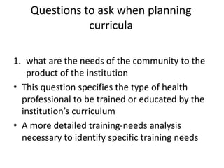 Questions to ask when planning
curricula
1. what are the needs of the community to the
product of the institution
• This question specifies the type of health
professional to be trained or educated by the
institution’s curriculum
• A more detailed training-needs analysis
necessary to identify specific training needs
 