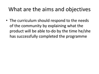 What are the aims and objectives
• The curriculum should respond to the needs
of the community by explaining what the
product will be able to-do by the time he/she
has successfully completed the programme
 