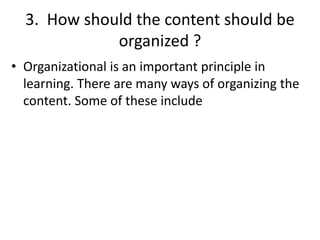 3. How should the content should be
organized ?
• Organizational is an important principle in
learning. There are many ways of organizing the
content. Some of these include
 