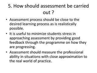 5. How should assessment be carried
out ?
• Assessment process should be close to the
desired learning process as is realistically
possible.
• It is useful to minimize students stress in
approaching assessment by providing good
feedback through the programme on how they
are progressing.
• Assessment should measure the professional
ability in situations with close approximation to
the real world of practice.
 