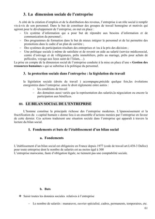 61
3. La dimension sociale de l’entreprise
A côté de la création d’emplois et de la distribution des revenus, l’entreprise à un rôle social à remplir
vis-à-vis de son personnel. Dans le but de constituer des groupes de travail homogène et motivés qui
agiront pour le développement de l’entreprise, on met en place :
− Un système d’information qui a pour but de répondre aux besoins d’information et de
communication du personnel ;
− Des programmes de formation dans le but de mieux intégrer le personnel et de lui permettre des
promotions dans le cadre d’un plan de carrière ;
− Des systèmes de participation résultats des entreprises et /ou à la pris des décision ;
− Une politique sociale à même de satisfaire et de revenir en aide au salarié (service médicosocial,
centre d’estivage et de villégiatures, prêts immobiliers, prêts au mariage, prêts pour achats de
pellicules, voyage aux lieux saint de l’Islam,…).
La prise en compte de la dimension social de l’entreprise conduite à la mise en place d’une « Gestion des
ressources humaines » qui se substitue à la politique du personnel.
3. la protection sociale dans l’entreprise : la législation du travail
la législation sociale (droits du travail ) accompagne,précède quelque fois,les évolutions
enregistrées dans l’entreprise .ainsi le droit réglemente entre autres :
− les conditions de travail
− des domaines aussi variés que la représentation des salariés,la négociation ou encore la
participation aux bénéfices.
III. LE BILAN SOCIAL DE L’ENTREPRISE
L’homme constitue la principale richesse des l’entreprise modernes. L’épanouissement et la
fructification du « capital humain » donne lieu à un ensemble d’actions menées par l’entreprise en faveur
de cette dernier. Ces actions traduisent une situation sociale dans l’entreprise qui apparaît à travers la
lecture du bilan social.
1. Fondements et buts de l’établissement d’un bilan social
a. Fondements
L’établissement d’un bilan social est obligatoire en France depuis 1977 (code de travail art.L438-3 Dalloz)
pour toute entreprise dont le nombre de salariés est au moins égal à 300
L’entreprise marocaine, faute d’obligation légale, ne tiennent pas une comptabilité sociale.
b. Buts
Saisir toutes les données sociales relatives à l’entreprise
− Le nombre de salariés : manœuvre, ouvrier spécialisé, cadres, permanents, temporaires, etc.
 