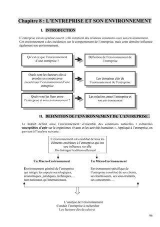 96
Chapitre 8 : L’ENTREPRISE ET SON ENVIRONNEMENT
I. INTRODUCTION
L’entreprise est un système ouvert ; elle entretient des relations constantes avec son environnement.
Cet environnement a des incidences sur le comportement de l’entreprise, mais cette dernière influence
également son environnement.
II. DEFINITION DE l’ENVIRONNEMENT DE L’ENTREPRISE :
Le Robert définit ainsi l’environnement : «Ensemble des conditions naturelles t culturelles
susceptibles d’agir sur le organismes vivants et les activités humaines ». Appliqué à l’entreprise, on
parvient à l’analyse suivante :
Un Macro-Environnement Un Micro-Environnement
Environnement général de l’entreprise Environnement spécifique de
qui intègre les aspects sociologiques, l’entreprise constitué de ses clients,
économiques, juridiques, techniques,… ses fournisseurs, ses sous-traitants,
tant nationaux qu’internationaux. ses concurrents….
L’analyse de l’environnement
Conduit l’entreprise à rechercher
Les facteurs clés de celui-ci
Définition de l’environnement de
l’entreprise
Qu’est ce que l’environnement
d’une entreprise ?
Quels sont les facteurs clés à
prendre en compte pour
caractériser l’environnement d’une
entreprise
Les domaines clés de
l’environnement de l’entreprise
Les relations entre l’entreprise et
son environnement
Quels sont les liens entre
l’entreprise et son environnement ?
L’environnement est constitué de tous les
éléments extérieurs à l’entreprise qui ont
une influence sur elle
On distingue traditionnellement….
 