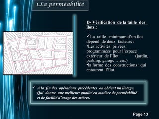 A la fin des opérations précédentes on obtient un îlotage. 
Qui donne une meilleure qualité en matière de perméabilité 
et de facilité d’usage des artères. 
Pour plus de modèles : Modèles Powerpoint PPT gratuits 
D- Vérification de la taille des 
îlots : 
La taille minimum d’un îlot 
dépend de deux facteurs : 
•Les activités privées 
programmées pour l’espace 
extérieur de l’îlot (jardin, 
parking, garage …etc.) 
•la forme des constructions qui 
entourent l’îlot. 
Page 13 
 