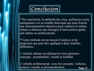 En conclusion, la méthode des cinq architectes (cinq 
enseignants) est un modèle théorique qui nous fournit 
une instrumentation objective pour explorer le milieu 
urbain et élaborer une stratégie d’intervention quelle 
soit urbain ou architecturale. 
Cette méthode est un moyen d’analyse et de 
projection qui peut être appliqué à deux échelles 
différentes : 
1- échelle urbaine en utilisant les trois premiers 
concepts : perméabilité, variété et lisibilité 
2- échelle architecturale avec les concepts : richesse, 
justesse visuelle et personnalisation 
Pour plus de modèles : Modèles Powerpoint PPT gratuits 
Page 31 
Conclusion 
 