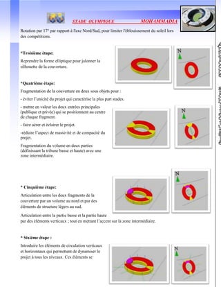 STADE OLYMPIQUE MOHAMMADIA
39
Rotation par 17° par rapport à l'axe Nord/Sud, pour limiter l'éblouissement du soleil lors
des compétitions.
*Troisième étape:
Reprendre la forme elliptique pour jalonner la
silhouette de la couverture.
*Quatrième étape:
Fragmentation de la couverture en deux sous objets pour :
- éviter l’unicité du projet qui caractérise la plus part stades.
- mettre en valeur les deux entrées principales
(publique et privée) qui se positionnent au centre
de chaque fragment.
- faire aérer et éclairer le projet.
-réduire l’aspect de massivité et de compacité du
projet.
Fragmentation du volume en deux parties
(définissant la tribune basse et haute) avec une
zone intermédiaire.
* Cinquième étape:
Articulation entre les deux fragments de la
couverture par un volume au nord et par des
éléments de structure légers au sud.
Articulation entre la partie basse et la partie haute
par des éléments verticaux ; tout en mettant l’accent sur la zone intermédiaire.
* Sixième étape :
Introduire les éléments de circulation verticaux
et horizontaux qui permettent de dynamiser le
projet à tous les niveaux. Ces éléments se
 