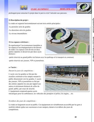 STADE OLYMPIQUE MOHAMMADIA
40
prolongent pour enraciner le projet dans le parvis et de l’articuler aux parcours.
2) Description du projet :
Le stade est organisé horizontalement suivant trois entités principales :
-La première série de gradins
-La deuxième série de gradins
-Le niveau intermédiaire
3) Les espaces extérieurs :
Ils représentent l’environnement immédiat et
les espaces d’accompagnement et de dessert
du stade. Ces espaces sont divisés en deux
parties séparées et desservies par deux accès
distincts :
-partie réservée au grand public (en liaison avec les parkings et le transport en commun)
-partie réservée aux joueurs, VIP et journalistes.
a- l’accès :
Durant les jours de compétitions :
L`accès vers les gradins se fait par des
escaliers extérieurs et les rampes menant le
public directement vers les gradins. L`accès
des joueurs, VIP et journalistes se fait par
des entrées séparées les une par rapport aux
autres et strictement distincts de celles du
grand public, par souci de sécurité.
L`équipement comprend quartes accès
mécaniques pour les ambulances, les véhicules des pompiers et police, les engins,…etc.
En dehors des jours de compétitions :
Le stade est largement ouvert au public. Cet équipement est véritablement accessible par les gens à
mobilité réduite (grâce aux ascenseurs et aux rampes), durant et en dehors des jours de
compétitions.
 
