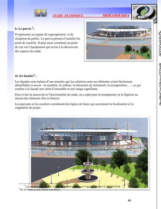 STADE OLYMPIQUE MOHAMMADIA
41
b- Le parvis 5
:
Il représente un espace de regroupement et de
réception du public. Le parvis permet d’installer les
point de contrôle. Il peut aussi constituer un point
de vue sur l’équipement qui invite à la découverte
des espaces du stade.
4)- les façades6
:
Les façades sont traitées d’une manière que les relations entre ses éléments soient facilement
identifiables à savoir : la symétrie, le rythme, la hiérarchie de traitement, la juxtaposition, …, ce qui
confère à la façade une unité d’ensemble et une image signifiante.
Pour éviter la massivité et l’horizontalité du stade, on a opté pour la transparence et la légèreté au
moyen des éléments fins et élancés.
Les parcours et les escaliers constituent des lignes de fuites qui accentuent la focalisation et la
singularité du projet.
5
Les équipements sportifs, Catherine Sabbah et François Vignole, édition LE MONITEUR.
6
De la forme au lieu, Pierre Van Miess.
 
