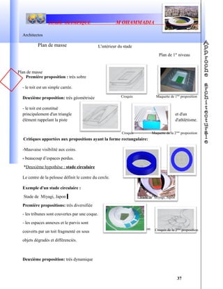 Maquette de la 1ère
proposition
STADE OLYMPIQUE M OHAMMADIA
Architectos
Première proposition : très sobre
- le toit est un simple carrée.
Deuxième proposition: très géométrisée
- le toit est constitué
principalement d'un triangle et d'un
élément rappelant la piste d'athlétisme.
Critiques apportées aux propositions ayant la forme rectangulaire:
-Mauvaise visibilité aux coins.
- beaucoup d’espaces perdus.
*Deuxième hypothèse : stade circulaire
Le centre de la pelouse définit le centre du cercle.
Exemple d'un stade circulaire :
Stade de Miyagi, Japon
Première propositions: très diversifiée
- les tribunes sont couvertes par une coque.
- les espaces annexes et le parvis sont
couverts par un toit fragmenté en sous
objets dégradés et différenciés.
Deuxième proposition: très dynamique
37
Plan de masse L'intérieur du stade
Plan de 1er
niveau
Croquis
Croquis
Maquette de 1ère
proposition
Maquette de la 2ème
proposition
Croquis de la 2ème
proposition
Plan de masse
Stade de Miyagi, Japon
 