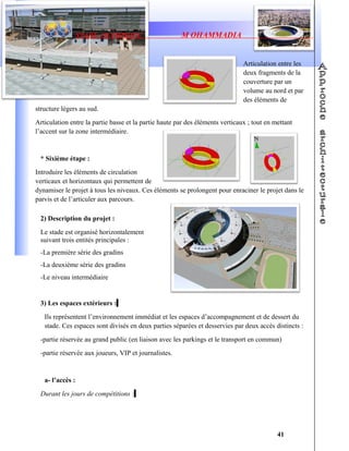STADE OLYMPIQUE M OHAMMADIA
Articulation entre les
deux fragments de la
couverture par un
volume au nord et par
des éléments de
structure légers au sud.
Articulation entre la partie basse et la partie haute par des éléments verticaux ; tout en mettant
l’accent sur la zone intermédiaire.
* Sixième étape :
Introduire les éléments de circulation
verticaux et horizontaux qui permettent de
dynamiser le projet à tous les niveaux. Ces éléments se prolongent pour enraciner le projet dans le
parvis et de l’articuler aux parcours.
2) Description du projet :
Le stade est organisé horizontalement
suivant trois entités principales :
-La première série des gradins
-La deuxième série des gradins
-Le niveau intermédiaire
3) Les espaces extérieurs :
Ils représentent l’environnement immédiat et les espaces d’accompagnement et de dessert du
stade. Ces espaces sont divisés en deux parties séparées et desservies par deux accès distincts :
-partie réservée au grand public (en liaison avec les parkings et le transport en commun)
-partie réservée aux joueurs, VIP et journalistes.
a- l’accès :
Durant les jours de compétitions :
41
 