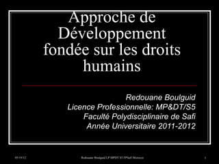 Approche de
             Développement
           fondée sur les droits
                humains
                              Redouane Boulguid
              Licence Professionnelle: MP&DT/S5
                  Faculté Polydisciplinaire de Safi
                   Année Universitaire 2011-2012


05/19/12          Redouane Boulguid LP MPDT S5 FPSafi Morocco   1
 