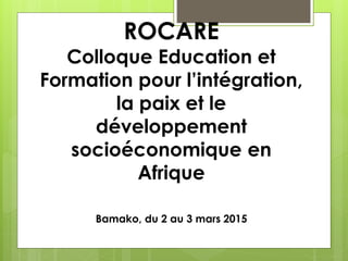 ROCARE
Colloque Education et
Formation pour l’intégration,
la paix et le
développement
socioéconomique en
Afrique
Bamako, du 2 au 3 mars 2015
 