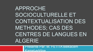 APPROCHE
SOCIOCULTURELLE ET
CONTEXTUALISATION DES
METHODES; CAS DES
CENTRES DE LANGUES EN
ALGERIE
Présenté Par: M. FETITA Belkacem
Kamel-eddine
 