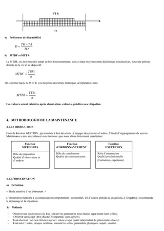 a) Indicateur de disponibilité
TO
TATO
D


b) MTBF et MTTR
La MTBF, ou moyenne des temps de bon fonctionnement, est la valeur moyenne entre défaillances consécutives, pour une période
donnée de la vie d’un dispositif:
n
TBFi
MTBF 
De la même façon, la MTTR (ou moyenne des temps techniques de réparation) sera
n
TTRi
MTTR 
Ces valeurs seront calculées après observation, estimées, prédites ou extrapolées.
4. METHODOLOGIE DE LA MAINTENANCE
4.1. INTRODUCTION
Outre la fonction GESTION , qui consiste à faire des choix ,à dégager des priorités d’action ,l’étude d’organigramme du service
Maintenance a mis en évidence trois fonctions ,que nous allons brièvement caractériser.
4.2. L’OBSERVATION
a) Définition
« Etude attentive d’un événement »
L’observation participe à la connaissance (comportement du matériel, loi d’usure), préside au diagnostic, à l’expertise, et commande
le dépannage et la réparation.
b) Méthode
- Observer une seule chose à la fois (séparer les paramètres pour étudier séparément leurs effets).
- Observer sans juger (être objectifet impartial, sans à priori).
- Tout observer : ne rien éliminer à priori, même ce qui paraît indépendant du phénomène observé.
- Tout noter : notes, croquis, schémas, mesurer les côtes, paramètres physiques, aspect, couleur.
TTR
TA
Fonction
d’ORDONNANCEMENT
Rôle de coordination
Qualité de communication
Fonction
EXECUTION
Rôle d’intervention
Qualité professionnelle
(Formation, expérience)
Fonction
METHODES
Rôle de préparation
Qualité d’observation et
d’analyse
 