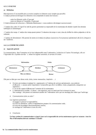 4.3. L’ANALYSE
a) Définition
Décomposition d’un ensemble plus ou moins complexe en éléments aussi simples que possible.
L’analyse permet de distinguer les éléments et de comprendre la nature des liaisons :
- entre les éléments isolés, d’une part
- entre un élément et l’ensemble, d’autre part
L’étude ultérieure de la fonction « Méthodes-Maintenance » nous conduira à développer successivement :
- l’analyse des coûts .Il s’agit d’un outil de gestion permettant au responsable de la maintenance de décider à partir des données
techniques et économiques.
- l’analyse des temps .L’analyse des temps passés permet l’évaluation des temps à venir, donc de chiffrer les tâches préparées et de les
ordonner.
- l’analyse de déroulement .Elle permet de mettre en évidence les phases successives d’un processus opérationnel afin de le critiquer et
de l’améliorer.
4.4. LA COMMUNICATION
a) Approche général
La communication dans l’entreprise est le lien indispensable entre l’information, la décision et l’action. Par analogie, elle est
l’équivalent du « Système nerveux », reliant les organes sensoriels, le cerveau et la main.
Elle peut se faire par sous forme orale, écrite, (notes manuscrites, imprimés ….)
 Il existe une tendance à négliger la « paperasserie »à l’intérieur de services opérationnels, sous prétexte
d’efficacité : « aucune action importante n’est possible que ellen’est définie, située, programmée, enregistrée sur
imprimés ».
C’est un des aspects différenciant l’entretien de la maintenance.
 L’informatisation modifie « la forme »des imprimés, mais ne remet part leur existence en cause.
Son avantage : elle permet un traitement accéléré de l’information ainsi que son stockage plus réduit que l’archivage
 Communication écrite ou orale ?
Les imprimés permettent :
-d’engager et préciser la responsabilité,
-d’éviter les altérations, oublis et interprétations propres à la communication orale,
-d’éviter des bavardages fonctionnellement inutiles,
-le stockage de l’information à toute fin utile
 Conclusion
Un bon système de communication se jugele jour ou le responsable du service maintenance part en vacances : tous les
flux d’information doivent continuer à circuler
b) La communication dans le service maintenance
Informateur Décideur Actionneur
Information Ordre
Mise en évidence Retour
 