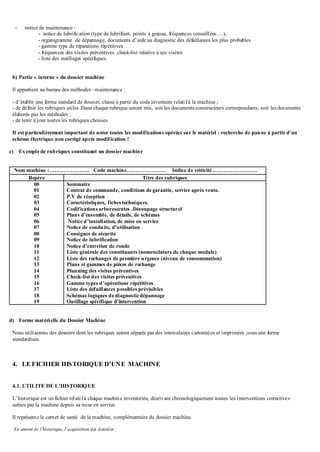 - notice de maintenance :
- notice de lubrification (type de lubrifiant, points à graisse, fréquences conseillées….),
- organigramme de dépannage, documents d’aide au diagnostic des défaillances les plus probables
- gamme type de réparations répétitives
- fréquences des visites préventives .check-list relative à ses visites
- liste des outillages spécifiques.
b) Partie « interne » du dossier machine
Il appartient au bureau des méthodes –maintenance :
- d’établir une forme standard de dossier, classé à partir du code inventaire relatifà la machine ;
- de définir les rubriques utiles .Dans chaque rubrique seront mis, soit les documents constructeurs correspondants, soit les documents
élaborés par les méthodes ;
- de tenir à jour toutes les rubriques choisies
Il est particulièrement important de noter toutes les modifications opérées sur le matériel : recherche de panne à partir d’un
schéma électrique non corrigé après modification !
c) Exemple de rubriques constituant un dossier machine
Nom machine :………………….. Code machine…………………. Indice de criticité …………………….
Repère Titre des rubriques
00
01
02
03
04
05
06
07
08
09
10
11
12
13
14
15
16
17
18
19
Sommaire
Contrat de commande, conditions degarantie, service après vente.
P.V de réception
Caractéristiques, fiches techniques.
Codifications arborescentes .Découpage structurel
Plans d’ensemble, de détails, de schémas
Notice d’installation, de mise en service
Notice de conduite, d’utilisation
Consignes de sécurité
Notice de lubrification
Notice d’entretien de ronde
Liste générale des constituants (nomenclature de chaque module)
Liste des rechanges de première urgence (niveau de consommation)
Plans et gammes de pièces de rechange
Planning des visites préventives
Check-list des visites préventives
Gamme types d’opérations répétitives
Liste des défaillances possibles prévisibles
Schémas logiques de diagnosticdépannage
Outillage spécifique d’intervention
d) Forme matérielle du Dossier Machine
Nous utiliserons des dossiers dont les rubriques seront séparés par des intercalaires cartonnées et imprimées ,sous une forme
standardisée.
4. LE FICHIER HISTORIQUE D’UNE MACHINE
4.1. UTILITE DE L’HISTORIQUE
L’historique est unfichier relatifà chaque machine inventoriée, décrivant chronologiquement toutes les interventions correctives
subies par la machine depuis sa mise en service.
Il représente le carnet de santé de la machine, complémentaire du dossier machine.
En amont de l’historique, l’acquisition des données :
 