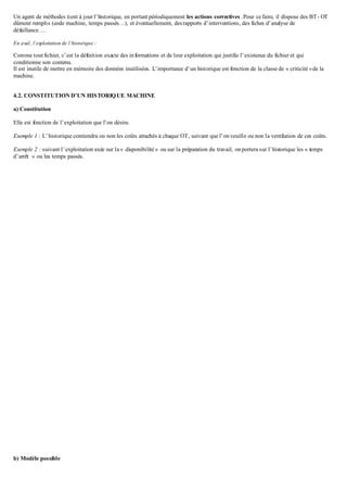 Un agent de méthodes tient à jour l’historique, en portant périodiquement les actions correctives .Pour ce faire, il dispose des BT- OT
dûment remplis (code machine, temps passés…), et éventuellement, desrapports d’interventions, des fiches d’analyse de
défaillance….
En aval, l’exploitation de l’historique :
Comme tout fichier, c’est la définition exacte des informations et de leur exploitation qui justifie l’existence du fichier et qui
conditionne son contenu.
Il est inutile de mettre en mémoire des données inutilisées. L’importance d’un historique est fonction de la classe de « criticité »de la
machine.
4.2. CONSTITUTION D’UN HISTORIQUE MACHINE
a) Constitution
Elle est fonction de l’exploitation que l’on désire.
Exemple 1 : L’historique contiendra ou non les coûts attachés à chaque OT, suivant que l’onveuille ou non la ventilation de ces coûts.
Exemple 2 : suivant l’exploitation axée sur la « disponibilité » ou sur la préparation du travail, onportera sur l’historique les « temps
d’arrêt » ou les temps passés.
b) Modèle possible
 
