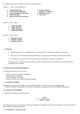Les imputations sont souvent codées, suivant les exemples ci-dessous :
Exemple a : code « cause de défaillance »
a. accident imprévisible 5 mauvaise conduite
b. cause intrinsèque détectable 6 consignes non respectées
c. cause intrinsèque non détectable 7 défaillance seconde
d. défaut d’entretien 8 autre cause
e. mauvaise intervention antérieure
Exemple b : code « nature »
1 origine mécanique
2 origine électrique
3 origine électronique
4 origine hydraulique
Exemple c : code « gravité »
0 défaillance critique
1 défaillance majeure
2 défaillance mineure
c) Remarque
 De façon classique, toutes les défaillances faisant l’objet d’unOTC (correctif) sont portées sur l’historique.
 Par contre, les interventions préventives systématiques n’y figurent pas (voir échéancier dans le dossier machine
 Un problème se pose pour les interventions préventives conditionnelles (objet d’un OT préventif)
En effet, dans le cas d’exploitation de l’historique en fiabilité, la panne prévenue d’un intervalle dt est caractéristique du
comportement de la machine.
4.3. EXPLOITATION DES HISTORIQUES
L’exploitation peut se faire à quatre niveaux :
- analyse d’un parc de machines standardisées,
- analyse globale d’une machine
- analyse des groupes fonctionnels
- étude des modules et des organes (composants) fragiles
a) Exploitation en fiabilité
On déduit de l’historique d’une machine ses lois de fiabilité (Weibull), l’évolution de ses taux de défaillance (t)
, sa MTBF, sa durée de vie nominaleL10, les périodes d’intervention correspondant à des seuils de fiabilité prédéterminés….
b) Exploitation en disponibilité
La disponibilité se détermine à partir du modèle
MTTRMTBF
MTBF
D


Elle implique donc la mise en mémoire des TTR (temps techniques de réparation), soit en durée d’intervention, soit en durée d’arrêt en
plus des données de fiabilité précédentes.
c) Exploitation en « gestion de stock »
 