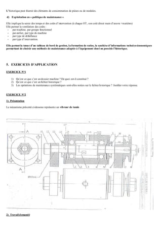 L’historique peut fournir des éléments de consommation de pièces ou de modules.
d) Exploitation en « politique de maintenance »
Elle implique la saisie des temps et des coûts d’intervention (à chaque OT, son coût direct main d’œuvre +matières)
Elle permet la ventilation des coûts :
- par machine, par groupe fonctionnel
- par atelier, par type de machine
- par type de défaillance
- par type d’intervention.
Elle permet la tenue d’un tableau de bord de gestion, la formation de ratios, la synthèse d’informations technico-économiques
permettant de choisir une méthode de maintenance adaptée à l’équipement dont on possède l’historique.
5. EXERCICES D’APPLICATION
EXERCICE N°1
1) Qu’est ce que c’est undossier machine ? De quoi est-il constitué ?
2) Qu’est ce que c’est unfichier historique ?
3) Les opérations de maintenance systématiques sont-elles notées sur le fichier historique ? Justifier votre réponse.
EXERCICE N°2
1) Présentation
Le mécanisme présenté ci-dessous représente un vibreur de tamis
2) Travail demandé
 