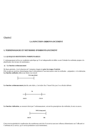 Chapitre3
LA FONCTION ORDONNANCEMENT
1. TERMINOLOGIE ET METHODES D’ORDONNANCEMENT
1.1. QUELQUES DEFINITIONS INDISPENSABLES
L’ordonnancement utilise un vocabulaire spécifique qu’il est indispensable de définir avant d’aborder les méthodes propres à la
planification des travaux de maintenance.
a) La fonction ordonnancement
De façon générale, c’est la fonction de l’entreprise chargée de gérer les temps d’activité.
Elle occupe une position chronologique dans le déroulement d’une intervention entre les méthodes – préparation et la réalisation.
La fonction méthodes affecte une durée à un travail.
La fonction ordonnancement planifie cette tâche, c’est-à-dire fixe l’heure H du jour J ou elledoit débuter.
La fonction réalisation, au moment choisi par l’ordonnancement, suivant les prescriptions des méthodes, la met en œuvre.
Cette missiongénérale de coordination des nombreuses activités d’un service aura une influence déterminante sur l’efficacité et
l’ambiance de ce service, qu’il soit de production ou de maintenance.
14h 30 18h
3h30 (temps passé)
14h 30 17h 30
3h
3h (temps alloué)
 