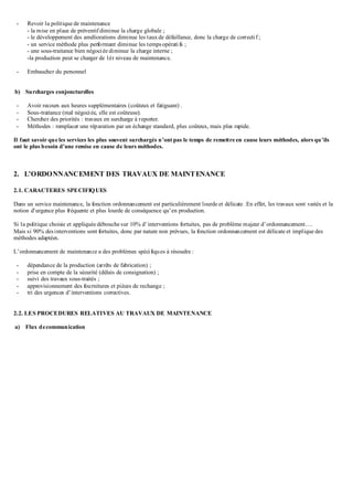 - Revoir la politique de maintenance
- la mise en place de préventif diminue la charge globale ;
- le développement des améliorations diminue les taux de défaillance, donc la charge de correctif ;
- un service méthode plus performant diminue les tempsopératifs ;
- une sous-traitance bien négociée diminue la charge interne ;
-la production peut se charger de 1ér niveau de maintenance.
- Embaucher du personnel
b) Surcharges conjoncturelles
- Avoir recours aux heures supplémentaires (coûteux et fatiguant) .
- Sous-traitance (mal négociée, elle est coûteuse).
- Chercher des priorités : travaux en surcharge à reporter.
- Méthodes : remplacer une réparation par un échange standard, plus coûteux, mais plus rapide.
Il faut savoir que les services les plus souvent surchargés n’ont pas le temps de remettre en cause leurs méthodes, alors qu’ils
ont le plus besoin d’une remise en cause de leurs méthodes.
2. L’ORDONNANCEMENT DES TRAVAUX DE MAINTENANCE
2.1. CARACTERES SPECIFIQUES
Dans un service maintenance, la fonction ordonnancement est particulièrement lourde et délicate .En effet, les travaux sont variés et la
notion d’urgence plus fréquente et plus lourde de conséquence qu’en production.
Si la politique choisie et appliquée débouche sur 10% d’interventions fortuites, pas de problème majeur d’ordonnancement….
Mais si 90% desinterventions sont fortuites, donc par nature non prévues, la fonction ordonnancement est délicate et implique des
méthodes adaptées.
L’ordonnancement de maintenance a des problèmes spécifiques à résoudre :
- dépendance de la production (arrêts de fabrication) ;
- prise en compte de la sécurité (délais de consignation) ;
- suivi des travaux sous-traités ;
- approvisionnement des fournitures et pièces de rechange ;
- tri des urgences d’interventions correctives.
2.2. LES PROCEDURES RELATIVES AU TRAVAUX DE MAINTENANCE
a) Flux decommunication
 