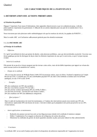 Chapitre4
LES CARACTERISTIQUES DE LA MAINTENANCE
1. DETERMINATION DES ACTIOINS PRIORITAIRES
a) Situation du problème
Dégager l’important d’une masse d’informations, faire apparaître objectivement ce qui est confusément perçu, voilà des
préoccupations importantes du gestionnaire. L’efficacité de ces actions dépendra pour une part de la manière dont il les a
sélectionnées.
Nous trouverons par suite plusieurs outils méthodologiques tels que les matrices de criticité, les graphes de PARETO …
Mais la courbe ABC est d’utilisation suffisamment générale pour être abordée maintenant.
1 .1. LA METHODE ABC
a) Principe de laméthode
- Définition
Il s’agitd’une méthode de choix qui permet de déceler, entre plusieurs problèmes, ceux qui doiventabordés en priorité. Une mise sous
forme graphique permet de distinguer de façon claire les éléments importants de ceux qui le sont moins, ce qui n’est pas toujours
évident.
- Intérêt de laméthode
Elle permet de ne pas de se laisser accaparer par des travaux certes utiles, mais de très faible importance par rapport au volume des
autres travaux (notion de rentabilité de l’action).
- Origine de la méthode
Elle est issue des travaux de Wilfredo Pareto (1848-1923) économiste italien, mais né à Paris. Etudiantla répartition de l’impôt
foncier aux USA, il constata que 15% des contribuables payaient 85% du total .Cette méthode se nomme aussi loi de Pareto
(ambiguë), loi des 15-85 ou des 20-80.
- Exemples
20% des conducteurs ont 80% des accidents ;
20% des voies ferrées assurent 75% du trafic ;
25% des articles vendues représentent 80% du chiffre d’affaire ;
15% des bons de travaux couvrent 85% des heures d’atelier ;
20% des machines ont 80% des défaillances enregistrées.
- Quoi préparer ?
Dans le cadre de la préparation du travail de maintenance, si l’analyse des interventions passés nous montre que 20% des
interventions représentent 80% des heures de travail, il devient évident que la préparation doit porter par priorité sur ces 20%
d’interventions.
- Autres applications en maintenance
- Recherche des pannes (suivant leur coût ou leur fréquence) pour décider de la méthode d’entretien à adopter.
- Définir l’implantation d’un magasin en fonction de la fréquence de sorties des pièces.
- Déterminer les méthodes de gestion de stock (quantités calculées au plus juste pour réduire les frais administratifs)
- Conclusion
La méthode ABC est un outil d’analyse polyvalent à la disposition du technicien responsable de l’organisation du travail.
 
