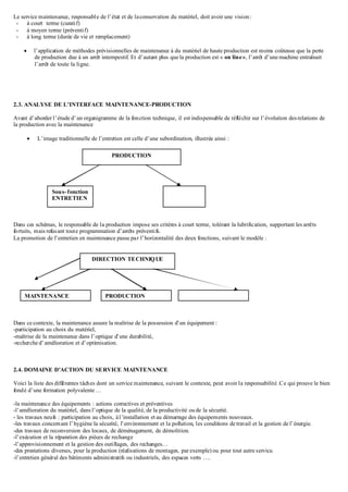 Le service maintenance, responsable de l’état et de laconservation du matériel, doit avoir une vision:
- à court terme (curatif)
- à moyen terme (préventif)
- à long terme (durée de vie et remplacement)
 l’application de méthodes prévisionnelles de maintenance à du matériel de haute production est moins coûteuse que la perte
de production due à un arrêt intempestif. Et d’autant plus que la production est « on line», l’arrêt d’une machine entraînait
l’arrêt de toute la ligne.
2.3. ANALYSE DE L’INTERFACE MAINTENANCE-PRODUCTION
Avant d’aborder l’étude d’un organigramme de la fonction technique, il est indispensable de réfléchir sur l’évolution desrelations de
la production avec la maintenance
 L’image traditionnelle de l’entretien est celle d’une subordination, illustrée ainsi :
Dans ces schémas, le responsable de la production impose ses critères à court terme, tolérant la lubrification, supportant les arrêts
fortuits, mais refusant toute programmation d’arrêts préventifs.
La promotion de l’entretien en maintenance passe par l’horizontalité des deux fonctions, suivant le modèle :
Dans ce contexte, la maintenance assure la maîtrise de la possession d’un équipement :
-participation au choix du matériel,
-maîtrise de la maintenance dans l’optique d’une durabilité,
-recherche d’amélioration et d’optimisation.
2.4. DOMAINE D’ACTION DU SERVICE MAINTENANCE
Voici la liste des différentes tâches dont un service maintenance, suivant le contexte, peut avoir la responsabilité .Ce qui prouve le bien
fondé d’une formation polyvalente …
-la maintenance des équipements : actions correctives et préventives
-l’amélioration du matériel, dans l’optique de la qualité, de la productivité oude la sécurité.
- les travaux neufs : participation au choix, àl’installation et au démarrage des équipements nouveaux.
-les travaux concernant l’hygiène la sécurité, l’environnement et la pollution, les conditions de travail et la gestion de l’énergie.
-des travaux de reconversion des locaux, de déménagement, de démolition.
-l’exécution et la réparation des pièces de rechange
-l’approvisionnement et la gestion des outillages, des rechanges…
-des prestations diverses, pour la production (réalisations de montages, par exemple) ou pour tout autre service.
-l’entretien général des bâtiments administratifs ou industriels, des espaces verts ….
PRODUCTION
Sous- fonction
ENTRETIEN
DIRECTION TECHNIQUE
MAINTENANCE PRODUCTION
 