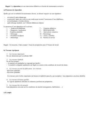 Rappel : La réparation est une intervention définitive et limitée de maintenance corrective.
a) Processus de réparation
Quelle que soit la méthode de maintenance choisie, on aboutit toujours sur une réparation :
- en correctif, après dépannage,
- en préventif, après une visite ou une ronde ayant montré l’imminence d’une défaillance,
- en systématique, à la date choisie,
- après échange standard, sur l’élément défectueux déposé.
Le processus d’une réparation est le suivant :
1 - Analyse de défaillance 7 - Expertise définitive
2 – Diagnostic, localisation 8 - PREPARATION
3 –Expertise préalable 9 - Intervention corrective
4 – Nettoyage 10 - Remontage
5 – Procédure de dépose 11 - Essais, contrôles
6 – Démontage 12- Remise en service
Rappel : En moyenne, il faut compter 1 heure de préparation pour 25 heures de travail.
b) Travaux à préparer
1- Les travaux importants
Ils sont déterminés par la méthode ABC
2- Les travaux répétitifs
Ils ont lieu lorsque :
- le matériel est standardisé ou regroupé par famille ;
- le matériel se dégrade rapidement car fragile ou soumis à des conditions de travail très dures.
3- Les travaux en arrêt de fabrication : les révisions
- Révisions partielles
- Révisions générales
Ces travaux sont à la fois importants (en heures) et répétitifs (annuels, par exemples) : leur préparation sera donc détaillée.
4- Les travaux de hautes qualités
Il s’agitde réparations délicates et coûteuses justifiant une préparation.
5- Les travaux liés à la sécurité
Leur préparation sera axée sur les conditions de sécurité (consignation, habilitation…..)
c) Exemple
 