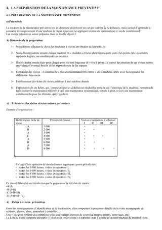 4. LA PREPARATION DE LA MAINTENANCE PREVENTIVE
4.1. PREPARATION DE LA MAINTENANCE PREVENTIVE
a) Préambule
La vocation de la maintenance préventive est évidemment de prévenir un certain nombre de défaillances, mais surtout d’apprendre à
connaître le comportement d’une machine de façon à pouvoir lui appliquer à terme du systématique et /ou du conditionnel.
Les visites préventives seront préparées dans ce double objectif.
b) Démarche de la préparation
1- Nous devons effectuer le choix des machines à visiter, en fonction de leur criticité
2- Nous décomposerons ensuite chaque machine en « modules »et nous chercherons quels sont « les points clés » (éléments
supposés fragiles, ou sensibles) de ces modules.
3- Il nous faudra ensuite fixer pour chaque point clé une fréquence de visite à priori .Le cumul des résultatsde ces visites mettra
en évidence l’éventuel besoin de les rapprocher ou de les espacer.
4- Echéancier des visites : il constitue le« plan de maintenance préventive » de lamachine, après avoir homogénéisé les
différentes fréquences.
5- Etablissement des fiches de visites, relatives à une machine donnée
6- Exploitation de ces fiches, qui, complétées par les défaillances résiduelles portées sur l’historique de la machine, permettra de
faire évoluer la maintenance préventive vers une maintenance systématique, simple à gérer, et vers une maintenance
conditionnelle pour les éléments qui s’y prêtent.
c) Echéancier des visites et interventions préventives
Exemple d’organisation :
Identification fiche de
visite
Périodicité (heures) Visites et opérations à effectuer
I II III IV
A
B
A
C
A
B
A
D
1 000
2 000
3 000
4 000
5 000
6 000
7 000
8 000
+
+ +
+
+ + +
+
+ +
+
+ + + +
Il s’agitd’une opération de standardisation regroupant quatre périodicités :
- toutes les 1 000 heures, visites et opérations I,
- toutes les 1 000 heures, visites et opérations II,
- toutes les 1 000 heures, visites et opérations III,
- toutes les 1 000 heures, visites et opérations IV.
Ce travail débouche sur la rédaction par le préparateur de 4 fiches de visites :
-A (I),
-B (I+II),
-C (I+II+III),
-D (I+II+III+IV).
d) Fiches de visites préventives
Outre les renseignements d’identification et de localisation, elles comportent le processus détaillé de la visite accompagnée de
schémas, photos, plans, paramètres à contrôler….
Une visite peut contenir des opérations telles que réglages (tension de courroie), remplacements, nettoyages, etc.
La fiche de visite comporte une partie « résultats et observations »à exploiter, puis à joindre au dossier machine du matériel visité.
 