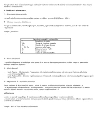 Il s’agitsurtout d’une analyse technologique impliquant une bonne connaissance du matériel à suivre (comportement) et des moyens
possibles à mettre en œuvre.
b) Procédure de mise en oeuvre
1. – Sélection des parties sensibles
Une analyse technico-économique sera faite, mettant en évidence les coûts de défaillance à réduire.
2. – Choix des paramètres d’état interne
Il s’agitde déterminer des paramètres physiques, mesurables, significatifs des dégradations probables, donc de l’état interne de
l’équipement.
Exemple : palier lisse
Paramètres mesurables envisageables
T Température du palier
Vdb Niveau de vibrations sur palier
Øb Diamètre de la bague d’usure
J= Øb- Øa Jeu moyen arbre/bague
Ra Etat de surface sur l’arbre
Cr Couple résistant
W Vitesse de rotation de l’arbre
3. – Choix des capteurs
Le grand développement technologique actuel permet de se procurer des capteurs peu coûteux, fiables, compacts, pour de très
nombreux paramètres physiques.
4. – Choix des seuils
- Seuil d’alarme : il doit permettre l’organisation et la réalisation de l’intervention préventive avant l’atteinte de la limite
admissible de dégradation.
- Seuil d’admissibilité : déterminé expérimentalement .Il marque la limite de performance entre le mode dégradé et la panne (perte
de mission).
5. – Organisation de l’intervention préventive
Il reste à préparer de façon usuelle la remise à niveau, la lancer et la réaliser (voir diagnostic, expertise, préparation…).
Les tâches post-opératoires consistent à mettre en mémoire l’intervention (historique, dossier- machine) et à exploiter les données
nouvelles acquises (exemple : correction des seuils, capteurs complémentaires….).
c) Conclusion
La mise en œuvre d’une politique de maintenance conditionnelle correspond à un investissement initial.
L’amortissement se fait par la réduction ultérieure des coûts directs (pas de rondes, de visites, préparations réduites, organes utilisés à
la limite deleur potentiel)
Exemple : fiche de visite préventive conditionnelle
 