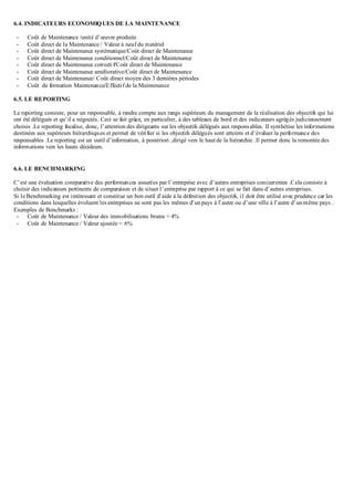 6.4. INDICATEURS ECONOMIQUES DE LA MAINTENANCE
- Coût de Maintenance /unité d’œuvre produite
- Coût direct de la Maintenance / Valeur à neuf du matériel
- Coût direct de Maintenance systématique/Coût direct de Maintenance
- Coût direct de Maintenance conditionnel/Coût direct de Maintenance
- Coût direct de Maintenance correctif/Coût direct de Maintenance
- Coût direct de Maintenance améliorative/Coût direct de Maintenance
- Coût direct de Maintenance/ Coût direct moyen des 3 dernières périodes
- Coût de formation Maintenance/Effectif de la Maintenance
6.5. LE REPORTING
Le reporting consiste, pour un responsable, à rendre compte aux rangs supérieurs du management de la réalisation des objectifs qui lui
ont été délégués et qu’il a négociés. Ceci se fait grâce, en particulier, à des tableaux de bord et des indicateurs agrégés judicieusement
choisis .Le reporting focalise, donc, l’attention des dirigeants sur les objectifs délégués aux responsables. Il synthétise les informations
destinées aux supérieurs hiérarchiques et permet de vérifier si les objectifs délégués sont atteints et d’évaluer la performance des
responsables .Le reporting est un outil d’information, à postériori ,dirigé vers le haut de la hiérarchie .Il permet donc la remontée des
informations vers les hauts décideurs.
6.6. LE BENCHMARKING
C’est une évaluation comparative des performances assurées par l’entreprise avec d’autres entreprises concurrentes .Cela consiste à
choisir des indicateurs pertinents de comparaison et de situer l’entreprise par rapport à ce qui se fait dans d’autres entreprises.
Si le Benchmarking est intéressant et constitue un bon outil d’aide à la définition des objectifs, il doit être utilisé avec prudence car les
conditions dans lesquelles évoluent les entreprises ne sont pas les mêmes d’unpays à l’autre ou d’une ville à l’autre d’unmême pays .
Exemples de Benchmarks :
- Coût de Maintenance / Valeur des immobilisations brutes = 4%
- Coût de Maintenance / Valeur ajoutée = 6%
 