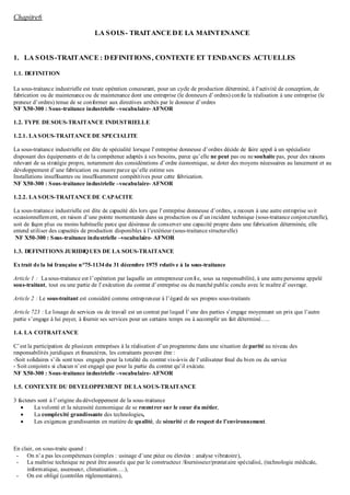 Chapitre6
LA SOUS- TRAITANCE DE LA MAINTENANCE
1. LA SOUS-TRAITANCE : DEFINITIONS, CONTEXTE ET TENDANCES ACTUELLES
1.1. DEFINITION
La sous-traitance industrielle est toute opération concourant, pour un cycle de production déterminé, à l’activité de conception, de
fabrication ou de maintenance ou de maintenance dont une entreprise (le donneurs d’ordres) confie la réalisation à une entreprise (le
preneur d’ordres) tenue de se conformer aux directives arrêtés par le donneur d’ordres
NF X50-300 : Sous-traitance industrielle –vocabulaire- AFNOR
1.2. TYPE DE SOUS-TRAITANCE INDUSTRIELLE
1.2.1. LA SOUS-TRAITANCE DE SPECIALITE
La sous-traitance industrielle est dite de spécialité lorsque l’entreprise donneuse d’ordres décide de faire appel à un spécialiste
disposant des équipements et de la compétence adaptés à ses besoins, parce qu’elle ne peut pas ou ne souhaite pas, pour des raisons
relevant de sa stratégie propre, notamment des considérations d’ordre économique, se doter des moyens nécessaires au lancement et au
développement d’une fabrication ou encore parce qu’elle estime ses
Installations insuffisantes ou insuffisamment compétitives pour cette fabrication.
NF X50-300 : Sous-traitance industrielle –vocabulaire- AFNOR
1.2.2. LA SOUS-TRAITANCE DE CAPACITE
La sous-traitance industrielle est dite de capacité dés lors que l’entreprise donneuse d’ordres, a recours à une autre entreprise soit
occasionnellement, en raison d’une pointe momentanée dans sa production ou d’unincident technique (sous-traitance conjoncturelle),
soit de façon plus ou moins habituelle parce que désireuse de conserver une capacité propre dans une fabrication déterminée, elle
entend utiliser des capacités de production disponibles à l’extérieur (sous-traitance structurelle)
NF X50-300 : Sous-traitance industrielle –vocabulaire- AFNOR
1.3. DEFINITIONS JURIDIQUES DE LA SOUS-TRAITANCE
Extrait de la loi française n°75-1134 du 31 décembre 1975 relative à la sous-traitance
Article 1 : Lasous-traitance est l’opération par laquelle un entrepreneur confie, sous sa responsabilité, à une autre personne appelé
sous-traitant, tout ou une partie de l’exécution du contrat d’entreprise ou du marché public conclu avec le maître d’ouvrage.
Article 2 : Le sous-traitant est considéré comme entrepreneur à l’égard de ses propres sous-traitants
Article 723 : Le louage de services ou de travail est un contrat par lequel l’une des parties s’engage moyennant un prix que l’autre
partie s’engage à lui payer, à fournir ses services pour un certains temps ou à accomplir un fait déterminé…..
1.4. LA COTRAITANCE
C’est la participation de plusieurs entreprises à la réalisation d’un programme dans une situation de parité au niveau des
responsabilités juridiques et financières, les cotraitants peuvent être :
-Soit solidaires s’ils sont tous engagés pour la totalité du contrat vis-à-vis de l’utilisateur final du bien ou du service
- Soit conjoints si chacun n’est engagé que pour la partie du contrat qu’il exécute.
NF X50-300 : Sous-traitance industrielle –vocabulaire- AFNOR
1.5. CONTEXTE DU DEVELOPPEMENT DE LA SOUS-TRAITANCE
3 facteurs sont à l’origine du développement de la sous-traitance
 La volonté et la nécessité économique de se recentrer sur le cœur du métier,
 La complexité grandissante des technologies,
 Les exigences grandissantes en matière de qualité, de sécurité et de respect de l’environnement.
En clair, on sous-traite quand :
- On n’a pas les compétences (simples : usinage d’une pièce ou élevées : analyse vibratoire),
- La maîtrise technique ne peut être assurée que par le constructeur /fournisseur/prestataire spécialisé, (technologie médicale,
informatique, ascenseur, climatisation….),
- On est obligé (contrôles réglementaires),
 