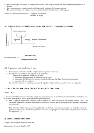 - On ne souhaite pas avoir toutes les compétences en interne (coût, charge non suffisante et non uniformément répartie sur le
temps),
- La – maintenance- des compétences nécessite beaucoup de pratique et de formation continue,
- Les moyens matériels sont coûteux et ne seront pas amortis (parc limité, évolution technologique)
Exemples de contrôles réglementaires : - Appareils sous pression
- Matériel de levage
1.6. CONTEXTE DU DEVELOPPEMENT DE LA SOUS-TRAITANCE/TENDANCES ACTUELLES
Taux de sous-traitance =
1.6.1. Ce qu’on sous-traite actuellement de plus :
 La maintenance préventive planifiée (remplacements, inspections, révisions)
 Les activités non en relation avec le processus de production
- Installations de production d’énergie et de fluide
- La maintenance des équipements de manutention et de levage
- La maintenance des bâtiments (revêtements, plomberie, éclairage, chauffage, climatisation,ascenseurs,)
- La maintenance du parc roulement
 Les industries de process à cycle long nécessitant de la part des effectifs internes des interventions peu fréquentes
2. LA CONNAISSANCE DES EXIGENCES REGLEMENTAIRES
2.1. SECURITE
La directive SEVESO concerne la maîtrise des dangers liés aux accidents dans les installations industrielles .Elle concerne le secteur
de la chimie, lesraffineries, le stockage d’éléments toxiques ou explosifs.
 Plan d’Opération Interne en cas d’accident limité à l’intérieur de l’usine : obligationde test au moins au moins 1 fois / 3 ans
(mesures d’organisation, méthodes d’intervention, moyens mis en œuvre pour la protection du site, personnels, populations,
environnement)
 Plan Particulier d’Intervention en cas d’accident étendu hors de l’usine coordonné par le préfet avec l’aide des services de
protection civile (schéma d’alerte et organisation des secours, consignes pour les services amenés à intervenir, informations
des populations,…)
2.2. ARTICLES REGLEMENTAIRES
Exemple d’articles dans la législation marocaine
Réglementation du travail (2 juillet 1947)
Taux de sous-traitance
Stratégie d’externalisation
Stratégied’intégration
maximum
Coût de la maintenance
Heures sous-traitées
Total des heures maintenance
 