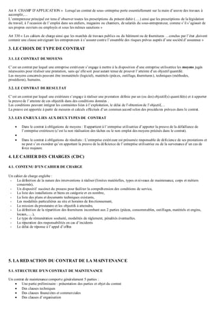 Art 8 CHAMP D’APPLICATION « Lorsqu’un contrat de sous- entreprise porte essentiellement sur la main d’œuvre des travaux à
accomplir,…
L’entrepreneur principal est tenu d’observer toutes les prescriptions du présent dahir (….) ainsi que les prescriptions de la législation
du travail, à l’occasion de l’emploi dans ses ateliers, magasins ou chantiers, de salariés du sous-entrepreneur, comme s’il s’agissait de
ses propres ouvriers ou employés et sous les mêmes sanctions »
Art 330 « Les cahiers de charge ainsi que les marchés de travaux publics ou du bâtiment ou de fournitures …conclus par l’état ,doivent
contenir une clause astreignant les entrepreneurs à s’assurer contre l’ensemble des risques prévus auprès d’une société d’assurance »
3. LE CHOIX DE TYPE DE CONTRAT
3.1. LE CONTRAT DE MOYENS
C’est un contrat par lequel une entreprise extérieure s’engage à mettre à la disposition d’une entreprise utilisatrice les moyens jugés
nécessaires pour réaliser une prestation, sans qu’elle soit pour autant tenue de prouver l’atteinte d’un objectif quantifié.
Les moyens concernés peuvent être immatériels (logiciel), matériels (pièces, outillage, fournitures), techniques (méthodes,
procédures), humains.
3.2. LE CONTRAT DE RESULTAT
C’est un contrat par lequel une extérieure s’engage à réaliser une prestation définie par un (ou des) objectif(s) quantifié(s) et à apporter
la preuve de l’atteinte de ces objectifs dans des conditions données .
Les conditions peuvent intégrer les contraintes liées à l’exploitation, le délai de l’obtention de l’objectif,…
La preuve est apportée à partir de mesures et calculs effectués d’un commun accord selon des procédures prévues dans le contrat.
3.3. LES ENJEUX LIES AUX DEUX TYPES DE CONTRAT
 Dans le contrat à obligations de moyens : Il appartient à l’entreprise utilisatrice d’apporter la preuve de la défaillance de
l’entreprise extérieure (c’est la non réalisation des tâches ou le non emploi des moyens précisés dans le contrat).

 Dans le contrat à obligations de résultats : L’entreprise extérieure est présumée responsable de déficience de ses prestations et
ne peut s’en exonérer qu’en apportant la preuve de la déficience de l’entreprise utilisatrice ou de la survenance d’un cas de
force majeure.
4. LE CAHIER DES CHARGES (CDC)
4.1. CONTENU D’UN CAHIER DE CHARGE
Un cahier de charge englobe :
- La définition de la nature des interventions à réaliser (limites matérielles, types et niveaux de maintenance, corps et métiers
concernés),
- Un dispositif succinct du process pour faciliter la compréhension des conditions de service,
- La liste des installations et biens en catégorie et en nombre,
- La liste des plans et documents techniques existants,
- Les modalités particulières au site et horaires de fonctionnement,
- La mission duprestataire et les objectifs à atteindre,
- La définition de la répartition des fournitures incombant aux 2 parties (pièces, consommables, outillages, matériels et engins,
locaux,….),
- Le type de rémunération souhaité, modalités de règlement, pénalités éventuelles.
- La réparation des responsabilités en cas d’incidents
- Le délai de réponse à l’appel d’offres
5. LA REDACTION DU CONTRAT DE LA MAINTENANCE
5.1. STRUCTURE D’UN CONTRAT DE MAINTENANCE
Un contrat de maintenance comporte généralement 5 parties :
 Une partie préliminaire : présentation des parties et objet du contrat
 Des clauses techniques
 Des clauses financières et commerciales
 Des clauses d’organisation
 