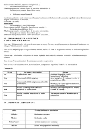 (Ponts roulants, chaudières, réservoirs sous pression…)
• Entités à coût de défaillance élevé.
(Machine en production continue, lignes de fabrication automatisée…)
• Entités pouvantentraîner des accidents graves.
 Maintenance conditionnelle
Maintenance préventive basée sur une surveillance du fonctionnement du bien et/ou des paramètres significatifs de ce fonctionnement
intégrant les actions qui en découlent.
(Norme NF EN 13306)
Applications:
• Entités soumises à une réglementation.
(Ponts roulants, matériels d’incendie, réservoirs sous pression…)
• Entités à coût de défaillance élevé.
(Machine en production continue, lignes de fabrication automatisée...
• Entités pouvantentraîner des accidents graves.
(Matériel de transport en commun, entités utilisées dans le nucléaire...
3.2. LES CINQ NIVEAUX DE MAINTENANCE
(d’après la norme AFNOR X 60 011)
1ér niveau : Réglages simples prévus par le constructeur au moyen d’organes accessibles sans aucun démontage d’équipement, ou
échange d’éléments en toute sécurité.
2éme niveau : Dépannage par échange standard d’éléments prévus à cet effet, ou d’opérations mineures de maintenance préventive
(rondes)
3 éme niveau : Identification et diagnostic de pannes, réparation par échange de composant fonctionnel, réparations mécaniques
mineures.
4éme niveau : Travaux importants de maintenance corrective ou préventive
5éme niveau : Travaux de rénovation, de reconstruction, ou réparations importantes confiées à un atelier central
Commentaire
Niveau Personnel d’intervention Moyens
1ér Exploitant sur place Outillage léger défini dans les
instructions d’utilisation.
2éme Technicien habilité, sur place Idem, plus pièces de rechange trouvées à
proximité, sans délai.
3éme
Technicien habilité, sur place ou en local de
maintenance. Outillage prévu plus appareils de mesure,
banc d’essai contrôle …
4éme
Equipe encadrée par un technicien
spécialisé, enatelier central.
Outillage général plus spécialisé, matériel
d’essais, de contrôle …
5éme
Equipe complète, polyvalente, en atelier
central
Moyens proches de la fabrication par le
constructeur
3.3. LES CINQ M DE LA MAINTENANCE
Milieu Gestion des locaux et installations
Méthodes Gestion documentaire
Matière Gestion des stocks
Main d’oeuvre Gestion des ressources humaines
Moyens Gestion des équipements et outillage
 
