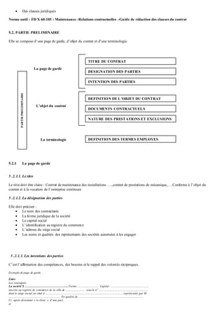  Des clauses juridiques
Norme outil : FD X 60-105 : Maintenance –Relations contractuelles –Guide de rédaction des clauses du contrat
5.2. PARTIE PRELIMINAIRE
Elle se compose d’une page de garde, d’objet du contrat et d’une terminologie
5.2.1 La page de garde
5 .2.1.1. Le titre
Le titre doit être claire : Contrat de maintenance des installations ….,contrat de prestations de mécanique,….Conforme à l’objet du
contrat et à la vocation de l’entreprise extérieure
5 .2.1.2. La désignation des parties
Elle doit préciser :
 Le nom des contractants
 La forme juridique de la société
 Le capital social
 L’identification au registre du commerce
 L’adresse du siège social
 Les noms et qualités des représentants des sociétés autorisées à les engager
5 .2.1.3. Les intentions des parties
C’est l’affirmation des compétences, des besoins et le rappel des volontés réciproques.
Exemple de page de garde :
Entre
Les soussignés
La société X ……………………………………. Forme :………………….. Capital : ……………………………………
inscrite au registre de commerce de la ville de ………………… . sous le n° ……………………………………………….
dont le siège social est situé à …………………………………………………………………………….représentée par M
…………………………………………………. En qualité de ……………………………………………………………….
Ci –après dénommé « le client » d’une part,
et
PARTIEPRELIMINAIRE
DESIGNATION DES PARTIES
INTENTION DES PARTIES
DEFINITION DE L’OBJET DU CONTRAT
DOCUMENTS CONTRACTUELS
NATURE DES PRESTATIONS ET EXCLUSIONS
DEFINITION DES TERMES EMPLOYES
TITRE DU CONTRAT
La page de garde
L’objet du contrat
La terminologie
 