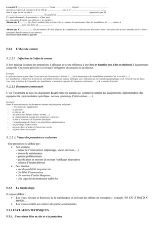 La société Y ……………………………………. Forme :………………….. Capital : ……………………………………
inscrite au registre de commerce de la ville de ………………… . sous le n° ……………………………………………….
dont le siège social est situé à …………………………………………………………………………….représentée par M
…………………………………………………. En qualité de ……………………………………………………………….
Ci –après dénommé « le prestataire » d’une part,
Les soussignés désignés ensemble par « les parties ».
Attendu que X ………… (le client ) souhaite faire exécuter des prestations de maintenance dans les installations de ………situées à
…………………….pour une durée de …………………
Attendu que Y ……………… (Le prestataire) déclare disposer des compétences et desmoyens nécessaires pour l’exécution des services attendus par le clientet
consignés dans le contrat et ses annexes,
Il est convenuet arrêté ce qui suit : …………………………………………………………………………………………………………………………………………….
5.2.2 L’objet du contrat
5 .2.2.1. Définition de l’objet du contrat
Il doit préciser la nature des prestations à effectuer avec une référence à une liste exhaustive (ou à des exclusions) d’équipements
concernés .On pourra préciser à ce niveau l’obligation de moyens ou de résultat.
Exemple :
Le présent contrat a pour objet l’exécution par l’entrepriseextérieure (…..) de la maintenance des installations et matériel de la société (….).
Les installations et matériels à entretenir sont définis et listés en annexe technique avec indication de leur situation géographique et de l’état dechacun d’eux.
Une visite préalable de l’ensemble des installations et matériels a permis à l’entreprise extérieure (……) de constater leur état.
5 .2.2.2. Documents contractuels
C’est l’inventaire de tous les documents faisant partie ou annexés au contrat (inventaire des équipements, réglementation des
équipements, réglementation spécifique, normes, plannings d’intervention,…..)
Exemple :
Outre le présent contrat, les documents suivants ont font partie intégrante :
- l’inventaire des équipements
- le glossaire
- le plan du site
- les annexes techniques (plans, normes,….)
- la réglementation à usage des entreprises extérieures
- le plan d’assurance de la qualité spécifique
- l’organigramme du client et ses procédures administratives
- les plannings d’intervention
- les procédures d’achat et d’accès aux stocks
- les procédures de sécurité
5 .2.2. 3. Nature des prestations et exclusions
Une prestation est définie par :
 Son contenu
- nature de l’intervention (dépannage, visite, révision,….)
- niveau de maintenance
- gamme prédéterminée
- qualification et moyens de mesure /outillages nécessaires
- volume d’heures prévues
 Son résultat
- une disponibilité moyenne /an
- Un délai d’intervention
- Un nombre d’arrêts bloquants
- Une capacité de production (débit/h)
5.2.3 La terminologie
Il impose définir :
 Les types, niveaux et fonctions de la maintenance en utilisant des références normatives : exemple :NF EN 13 306,FD X
60 000 , …
 Les termes relatifs aux métiers des parties contractantes
5.3. LES CLAUSES TECHNIQUES
5.3.1. Contraintes liées au site et a la prestation
 