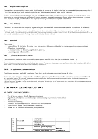 5.6.6. Responsabilité des parties
On reprécisera la responsabilité contractuelle (l’obligation de moyen ou de résultat) ainsi que les responsabilités extracontractuelles (à
l’égard des tiers).Chaque partie assure la réparation aux dommages occasionnés selon le droit commun.
Exemple : le donneur d’ordre s’interdit d’engager ,ou de faire travailler d’aucune manière ,tout collaborateur présent ou futur du prestataire .La présente clause
vaudra,quelle que soit la spécialisation du collaborateur en cause ,et même dans l’hypothèse ou la sollicitation serait à l’initiative dudit collaborateur. La présente
clause développera seseffets pendant toute l’exécution du présent contrat, et pendant deux ans à compter de sa terminatioin.
5.6.7. Sous-traitance
On définira les conditions dans lesquelles le prestataire peut faire appel à la sous-traitance (acceptation et conditions de paiement)
Exemple : L’entrepriseextérieure ne pourra sous-traiter tout ou partie des prestations faisant l’objet du contrat sans acceptation préalable du maître d’ouvrage.
L’accord du maître d’œuvre n’entraîne aucune modification de la responsabilité quant à la complète et bonne exécution des prestations .L’entreprise extérieure est en
outre tenue de communiquer au maître d’ouvrage à sa demande lescontrats de sous –traitance.
5.6.8. Résiliation
On prévoira :
- Les conditions de résiliation du contrat avant son échéance (dépassement du délai en cas de suspension, manquement aux
obligations contractuelles,
- La procédure (mise en demeure, de plein droit, préavis),
- Les conséquences indemnisables.
5.6.9. Conditions de cession de contrat
On organisera les conditions dans lesquelles le contrat pourra être cédé à des tiers (cas d’une fusion /rachat,…)
Exemple : Le présentcontrat est conclu en considération de la personne de l’entrepriseextérieure ,qui ne pourra substituer de tiers dans la réalisation de la tâche ci-
dessus définie,à l’exception de sociétés mères dont l’actionnariat dépasse 50¨% .
5.6.10. Loi applicable et règlement de litige
On désignera le recours applicable (médiation d’une tierce partie, tribunaux compétents) en cas de litige.
Exemple : Les parties s’engagent à tenter de résoudre à l’amiable tout différend susceptible d’intervenir entre elles, à l’occasion de ce contrat, sur la médiation de
M …, qui, saisi à l’initiative de la partie la plus diligente, formulera une formule de conciliation, dans le mois suivant sa saisine .Les frais de médiation seront
supportés par moitié, par chacune des parties.
Tout litige susceptible de s’élever entre les parties, à propos de la formation, de l’exécution, ou de l’interprétation de ce contrat, sera de lacompétence exclusive du
tribunal de commerce de (………..) .
6. LES INDICATEURS DE PERFORMANCE
6.1. EXEMPLES D’INDICATEURS :
- Part de la sous-traitance dans la dépense maintenance,
- Répartition de la dépense sous-traitance par centre de charge et par nature d’intervention,
- Disponibilité,
- Nombre de dépannage,
- Nombre d’incidents à répercussion sur la sécurité /environnement,
- Réparation des heures correctif/préventif/amélioratif,
- MTTR, MTBF, heures de maintenance par équipement.
T
E
M
P
S
T
Correctif
Interventions
urgentes (a)
Interventions
correctives (b)
Travaux
programmés
Préventif
Préventif systématique (c)
Préventif conditionnel (d)
 