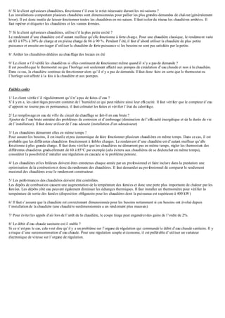 6/ Si le client aplusieurs chaudières, fonctionne t’il avec le strict nécessaire durant les mi-saisons ?
Les installations comportant plusieurs chaudières sont dimensionnées pour pallier les plus grandes demandes de chaleur (généralement
hiver). Il est donc inutile de laisser fonctionner toutes les chaudières en mi-saison. Il faut isoler du réseau les chaudières arrêtées. Il
faut repérer et étiqueter les chaudières et les vannes fermées.
7/ Si le client aplusieurs chaudières, utilise t’il la plus petite enété ?
Le rendement d’une chaudière est d’autant meilleur qu’elle fonctionne à forte charge. Pour une chaudière classique, le rendement varie
de 83 à 87% à 30% de charge et en pleine charge de 86 à 90 %. Pendant l’été, il faut d’abord utiliser la chaudière de plus petite
puissance et ensuite envisager d’utiliser la chaudière de forte puissance si les besoins ne sont pas satisfaits par la petite.
8/ Arrêter les chaudières dédiées au chauffage des locaux en été
9/ Le client a t’il vérifié les chaudières si elles continuent de fonctionner même quand il n’y a pas de demande ?
Il est possibleque le thermostat ou que l’horloge soit seulement affecté aux pompes de circulation d’eau chaude et non à la chaudière.
Dans ce cas, la chaudière continue de fonctionner alors qu’il n’y a pas de demande. Il faut donc faire en sorte que le thermostat ou
l’horloge soit affecté à la fois à la chaudière et aux pompes.
Faibles coûts
1/ Le client vérifie t’il régulièrement qu’il n’apas de fuites d’eau ?
S’il yen a, les calorifuges peuvent contenir de l’humidité ce qui peut réduire ainsi leur efficacité. Il faut vérifier que le compteur d’eau
d’appoint ne tourne pas en permanence, il faut colmater les fuites et vérifier l’état du calorifuge.
2/ Le remplissage en eau de ville du circuit de chauffage se fait-il en eau brute ?
Ajouter de l’eau brute entraîne des problèmes de corrosion et d’embouage (diminution de l’efficacité énergétique et de la durée de vie
de l’installation). Il faut donc utiliser de l’eau adoucie (installation d’un adoucisseur)
3/ Les chaudières démarrent elles en même temps ?
Pour assurer les besoins, il estinutile etpeu économique de faire fonctionner plusieurs chaudières en même temps. Dans ce cas, il est
probable que les différentes chaudières fonctionnent à faibles charges. Le rendement d’une chaudière est d’autant meilleur qu’elle
fonctionne à plus grande charge. Il faut donc vérifier que les chaudières ne démarrent pas en même temps, régler les thermostats des
différentes chaudières graduellement de 60 à 85°C par exemple (cela évitera aux chaudières de se déclencher en même temps),
considérer la possibilitéd’installer une régulation en cascade si le problème persiste.
4/ Les chaudières et les brûleurs doivent êtres entretenus chaque année par un professionnel et faire inclure dans la prestation une
optimisation de la combustionet donc du rendement des chaudières. Il faut demander au professionnel de comparer le rendement
maximal des chaudières avec le rendement constructeur.
5/ Les performances des chaudières doivent être contrôlées.
Les dépôts de combustion causent une augmentation de la température des fumées et donc une perte plus importante de chaleur par les
fumées. Les dépôts côté eau peuvent également diminuer les échanges thermiques. Il faut installer un thermomètre pour vérifier la
température de sortie des fumées (disposition obligatoire pour les chaudières dont la puissance est supérieure à 400 kW)
6/ Il faut s’assurer que la chaudière est correctement dimensionnée pour les besoins notamment si ces besoins ont évolué depuis
l’installationde la chaudière (une chaudière surdimensionnée a un rendement plus mauvais)
7/ Pour éviter les appels d’air lors de l’arrêt de la chaudière, le coupe tirage peut engendrer des gains de l’ordre de 2%.
8/ Le débit d’eau chaude sanitaire est il stable ?
Si ce n’estpas le cas, cela veut dire qu’il y a un problème sur l’organe de régulation qui commande le débit d’eau chaude sanitaire. Il y
a risque d’une surconsommation d’eau chaude. Pour une régulation souple et économe, il est préférable d’utiliser un variateur
électronique de vitesse sur l’organe de régulation.
 