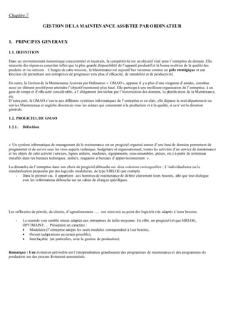 Chapitre 7
GESTION DE LA MAINTENANCE ASSISTEE PAR ORDINATEUR
1. PRINCIPES GENERAUX
1.1. DEFINITION
Dans un environnement économique concurrentiel et incertain, la compétitivité est unobjectif vital pour l’entreprise de demain .Elle
nécessite des réponses concrètes telles que la plus grande disponibilité de l’appareil productif et la bonne maîtrise de la qualité des
produits et /ou services . Chargée de cette mission, la Maintenance est aujourd’hui reconnue comme un pôle stratégique et une
fonction clé permettant aux entreprises de progresser vers plus d’efficacité, de rentabilité et de productivité.
En outre, la Gestion de la Maintenance Assistée par Ordinateur « GMAO», apparue il ya plus d’une vingtaine d’années, constitue
aussi un élément positif pour atteindre l’objectif mentionné plus haut .Elle participe à une meilleure organisation de l’entreprise, à un
gain de temps et d’efficacité considérable, à l’allégement des tâches par l’historisation des données, la planification de la Maintenance,
etc.
D’autre part, la GMAO s’ouvre aux différents systèmes informatiques de l’entreprise et en clair, elle dépasse le seul département ou
service Maintenance et englobe désormais tous les acteurs qui concourent à la production et à la qualité, si ce n’estla direction
générale.
1.2. PROGICIEL DE GMAO
1.2.1. Définition
« Unsystème informatique de management de la maintenance est un progiciel organisé autour d’une base de données permettant de
programmer et de suivre sous les trois aspects technique, budgétaire et organisationnel, toutes les activités d’un service de maintenance
et les objets de cette activité (services, lignes ateliers, machines, équipements, sous-ensembles, pièces, etc.) à partir de terminaux
installés dans les bureaux techniques, ateliers, magasins etbureaux d’approvisionnement ».
La démarche de l’entreprise dans son choix de progiciel débouche sur deux solutions envisageables : L’individualisme ou la
standardisation proposées par des logiciels modulaires, de type SIRLOG par exemple.
- Dans le premier cas, il appartient aux hommes de maintenance de définir clairement leurs besoins, afin que leur dialogue
avec les informations débouche sur un cahier de charges spécifiques.
Les raffineries de pétrole, de chimie, d’agroalimentaire …. ont ainsi mis au point des logiciels très adaptés à leurs besoins.
- La seconde voie semble mieux adaptée aux entreprises de taille moyenne .En effet, un progiciel tel que SIRLOG,
OPTIMAINT…. Présentent un caractère :
 Modulaire (l’entreprise adopte les seuls modules correspondant à leur besoin),
 Ouvert (adaptations au terrain possible),
 Interfaçable (en particulier, avec la gestion de production).
Remarque : Une évolution prévisible est l’interpénétration grandissante des programmes de maintenance et des programmes de
production sur des process fortement automatisés.
 