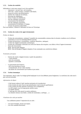 1.3.2. Gestion des matériels
Informations à saisir pour assurer le suivi des machines :
- classement « suivant l’état » de la machine,
- relevé des « unités d’usage» (compteur individuel),
- mesure de la dérive des performances,
- résultats des rondes de surveillance,
- historique des défaillances,
- fiches d’analyse de défaillances,
- liste des rechanges consommés,
- consommation des lubrifiants,
- liste des rechanges consommés,
- consommation de lubrifiants, d’énergie,
- mesures de nuisances industrielles.
Pour une machine, l’élément d’information de base est l’historique.
1.3.3. Gestion des stocks et des approvisionnements
Fichiers de départs
- Fichiers des nomenclatures, contenant l’ensemble des consommables contenus dans les dossiers- machines avec la référence
constructrice et avec les interchangeabilités trouvées.
- Fichiers de fournisseur s (coordonnées, conditions financières, catalogue).
- Fichier des réapprovisionnements automatiques
- Fichiers des commandes volontaires avec saisie des factures dés réception, avec délais et frais d’approvisionnement.
- Saisie des mouvements :
BSM : Bon de Sortie Magasin,
BRM : Bon de Réception Magasin (réception d’une commande avec contrôle des défauts).
Traitements principaux
- Gestion des stocks à réapprovisionner, à partir des paramètres :
- stock minimal,
- point de commande,
- quantité à commander.
- Le gestionnaire peut disposer :
- de la liste despièces en stock,
- éventuellement, de leur valeur actualisé
- des détails de consommation par machine et par secteur.
1.3.4. Gestion économique
Très importante, dans le cadre d’un budget global impliquant le suivi des différents postes budgétaires. La ventilation des coûts sera le
plus souvent mensuelle.
-Informations de départ
- Coût horaire indirect d’arrêt /machine (estimation de la production).
- Coûts horaires de main d’œuvre (par spécialisation et par niveau de qualification).
- Coûts horaires des frais généraux (estimation de la comptabilité).
- Les BT remplis avec les temps passés certifiés exacts.
- Les BSM valorisés.
-L’archivage des coûts passés les années antérieures.
- Les factures (travaux sous-traités, contrats de maintenance, outillages…..).
-Ventilation des coûts par machine
Une codification permet l’imputation de ces coûts :
- à un type d’incident, suivant son origine,
- à un sous ensemble fonctionnel.
 