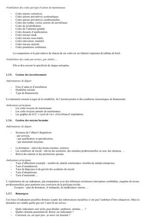 -Ventilation des coûts par type d’action de maintenance
- Coûts actions correctives.
- Coûts actions préventives systématiques.
- Coûts actions préventives conditionnelles.
- Coûts des rondes, visites, actions de surveillance.
- Coûts de lalubrification.
- Coûts de l’entretien général.
- Coûts dossiers d’amélioration.
- Coûts travaux neufs.
- Coûts travaux sous-traités.
- Coûts rénovation -matériel.
- Coûts travaux sécurité.
- Coûts prestations extérieures.
La comparaison et la part relative de chacun de ces coûts est un élément important du tableau de bord .
-Ventilation des coûts par service, par atelier….
Elle se fera suivant la spécificité de chaque entreprise.
1.3.5. Gestion des investissements
-Informations de départ
- Frais d’achat et d’installation.
- Durabilité estimée.
- Type de financement,
Le traitement consiste à juger de la rentabilité, de l’amortissement et des conditions économiques de financement.
-Indicateurs principaux
- Les coûts moyens de maintenance
- Les coûts moyens annuels de maintenance.
- Les graphes de LCC « cycle de vie » etles bilansd’exploitation.
1.3.6. Gestion des moyens humains
-Informations de départ
- Structure de l’effectif.Répartition
- par services,
- par qualification et spécialisation,
- par ancienneté moyenne.
- La formation : relevé des heures internes, externes.
- Les conditions de travail : relevés des accidents, des maladies professionnelles ou non, des absences ….
- Relevé des salaires et des promotions passées.
-Indicateurs principaux
- Taux d’affectation (exemple : nombre de salariés maintenance /nombre de salariés entreprise).
- Taux d’encadrement.
- Taux de fréquence et de gravité des accidents du travail.
- Taux d’absentéisme.
- Taux d’ancienneté….
L’exploitation de ces indicateurs, par comparaison avec des références extérieures (entreprises semblables, enquêtes de revues
professionnelles), peut permettre une correction de la politique sociale.
Exemples : plan de formation, d’embauche, de réaffectation interne….
1.3.7. Remarques
Ces listes d’indicateurs possibles formées à partir des informations recueillies n’ont pas l’ambition d’être exhaustives .Mais la
démarche est valable quelle que soit l’activité du service :
- Quels indicateurs sont utiles pour décider, améliorer, orienter,…. ?
- Quelles données permettant de former ces indicateurs ?
- Comment, ou, sur quoi puis –je saisir ces données ?
 