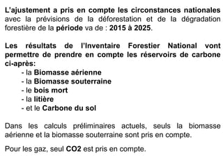 L’ajustement a pris en compte les circonstances nationales
avec la prévisions de la déforestation et de la dégradation
forestière de la période va de : 2015 à 2025.
Les résultats de l’Inventaire Forestier National vont
permettre de prendre en compte les réservoirs de carbone
ci-après:
- la Biomasse aérienne
- la Biomasse souterraine
- le bois mort
- la litière
- et le Carbone du sol
Dans les calculs préliminaires actuels, seuls la biomasse
aérienne et la biomasse souterraine sont pris en compte.
Pour les gaz, seul CO2 est pris en compte.
 
