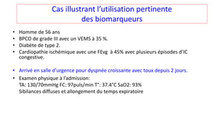 Cas illustrant l’utilisation pertinente
des biomarqueurs
• Homme de 56 ans
• BPCO de grade III avec un VEMS à 35 %.
• Diabète de type 2.
• Cardiopathie ischémique avec une FEvg à 45% avec plusieurs épisodes d’IC
congestive.
• Arrivé en salle d’urgence pour dyspnée croissante avec toux depuis 2 jours.
• Examen physique à l’admission:
TA: 130/70mmHg FC: 97puls/min T°: 37.4°C SaO2: 93%
Sibilances diffuses et allongement du temps expiratoire
 