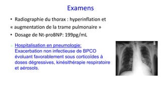 Examens
• Radiographie du thorax : hyperinflation et
« augmentation de la trame pulmonaire »
• Dosage de Nt-proBNP: 199pg/mL
➢ Hospitalisation en pneumologie:
Exacerbation non infectieuse de BPCO
évoluant favorablement sous corticoïdes à
doses dégressives, kinésithérapie respiratoire
et aérosols.
 